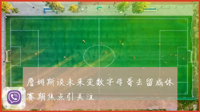 詹姆斯谈未来变数字母哥去留成休赛期焦点引关注