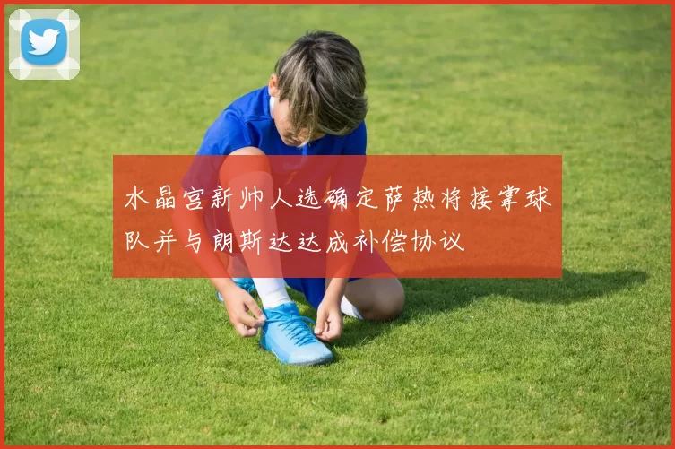 水晶宫新帅人选确定萨热将接掌球队并与朗斯达达成补偿协议