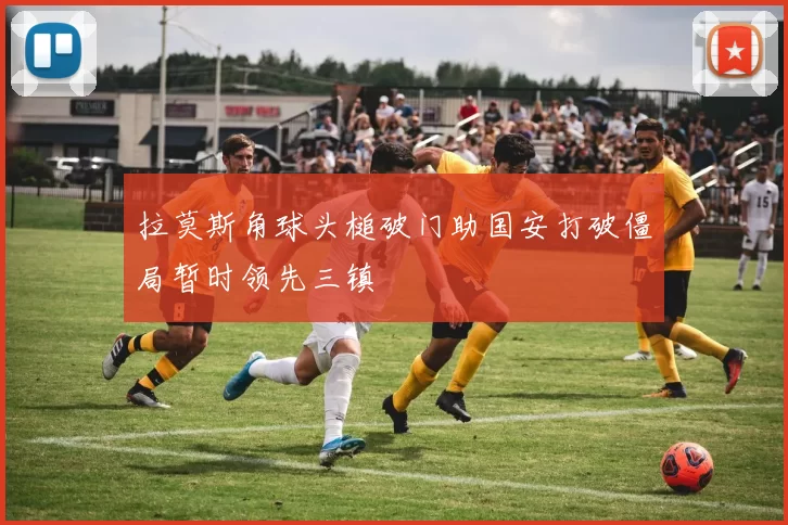 拉莫斯角球头槌破门助国安打破僵局暂时领先三镇