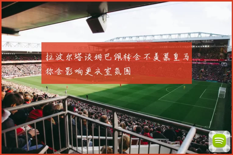 拉波尔塔谈姆巴佩转会不羡慕皇马称会影响更衣室氛围