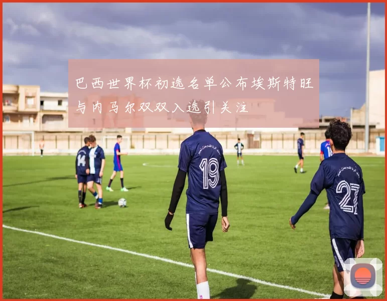 巴西世界杯初选名单公布埃斯特旺与内马尔双双入选引关注
