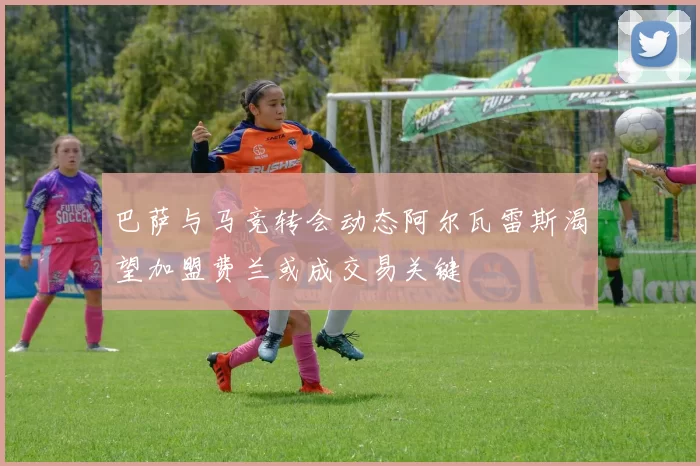 巴萨与马竞转会动态阿尔瓦雷斯渴望加盟费兰或成交易关键