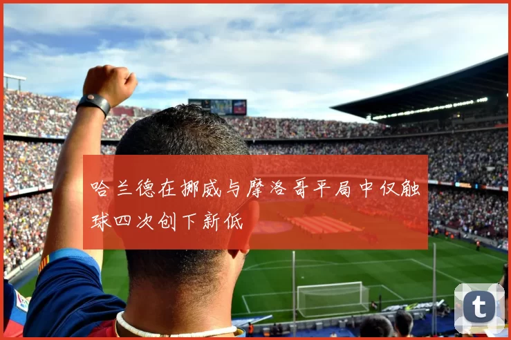 哈兰德在挪威与摩洛哥平局中仅触球四次创下新低