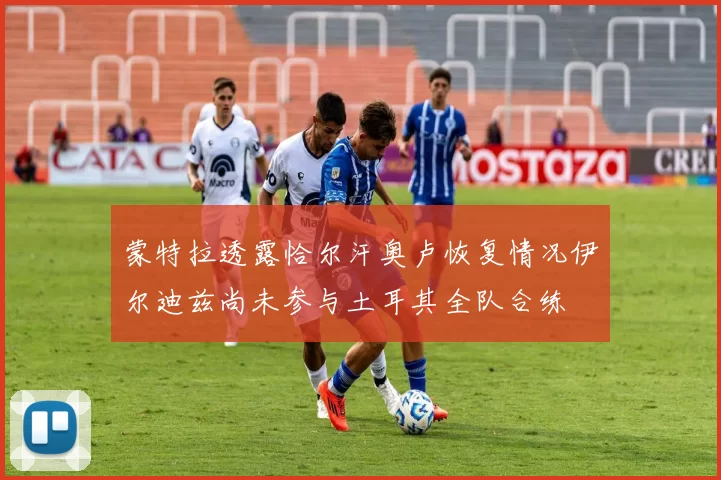 蒙特拉透露恰尔汗奥卢恢复情况伊尔迪兹尚未参与土耳其全队合练