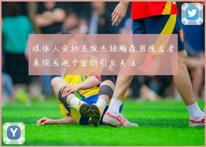 媒体人分析王俊杰杨瀚森困境后者表现或逊于徐昕引发关注