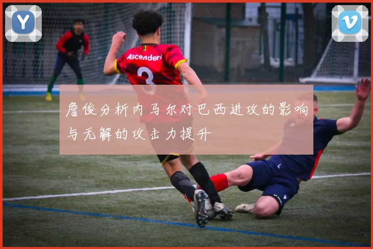 詹俊分析内马尔对巴西进攻的影响与无解的攻击力提升