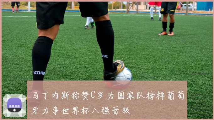 马丁内斯称赞C罗为国家队榜样葡萄牙力争世界杯八强晋级