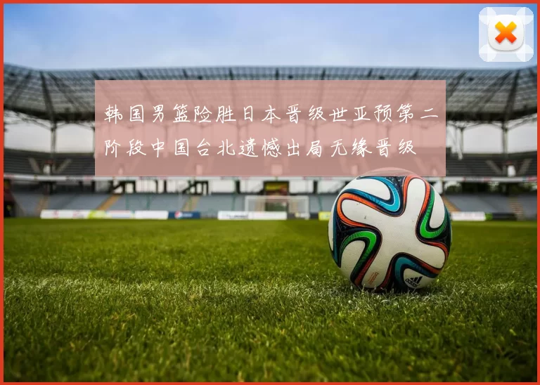 韩国男篮险胜日本晋级世亚预第二阶段中国台北遗憾出局无缘晋级