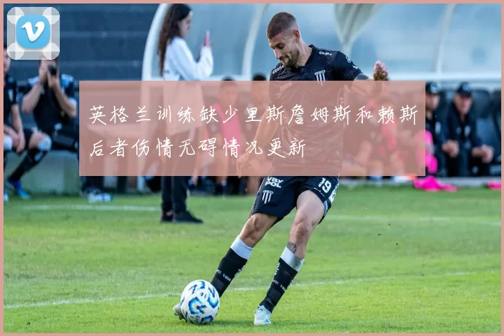 英格兰训练缺少里斯詹姆斯和赖斯后者伤情无碍情况更新