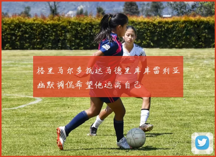 格里马尔多抵达马德里库库雷利亚幽默调侃希望他远离自己