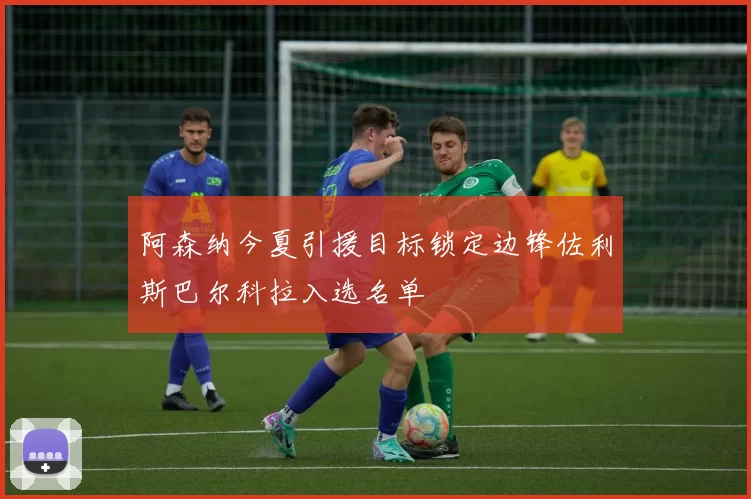 阿森纳今夏引援目标锁定边锋佐利斯巴尔科拉入选名单
