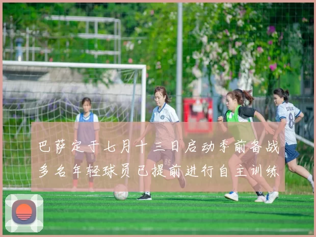 巴萨定于七月十三日启动季前备战多名年轻球员已提前进行自主训练