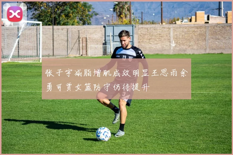 张子宇减脂增肌成效明显王思雨余勇可贾女篮防守仍待提升