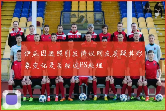 伊瓜因近照引发热议网友质疑其形象变化是否经过PS处理