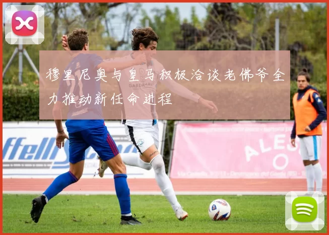 穆里尼奥与皇马积极洽谈老佛爷全力推动新任命进程