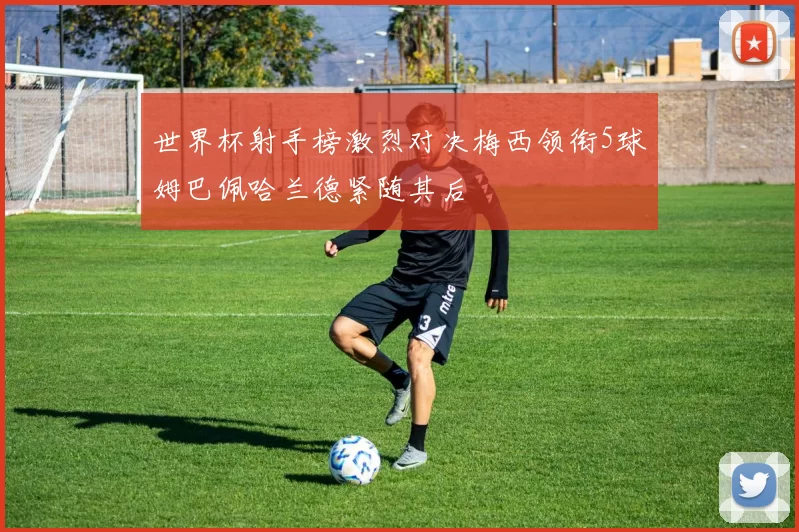 世界杯射手榜激烈对决梅西领衔5球姆巴佩哈兰德紧随其后