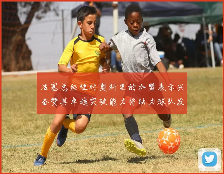活塞总经理对奥科里的加盟表示兴奋赞其卓越突破能力将助力球队发展
