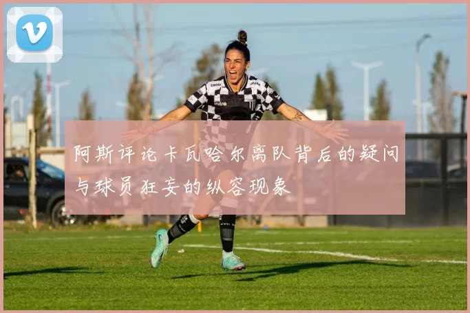 阿斯评论卡瓦哈尔离队背后的疑问与球员狂妄的纵容现象