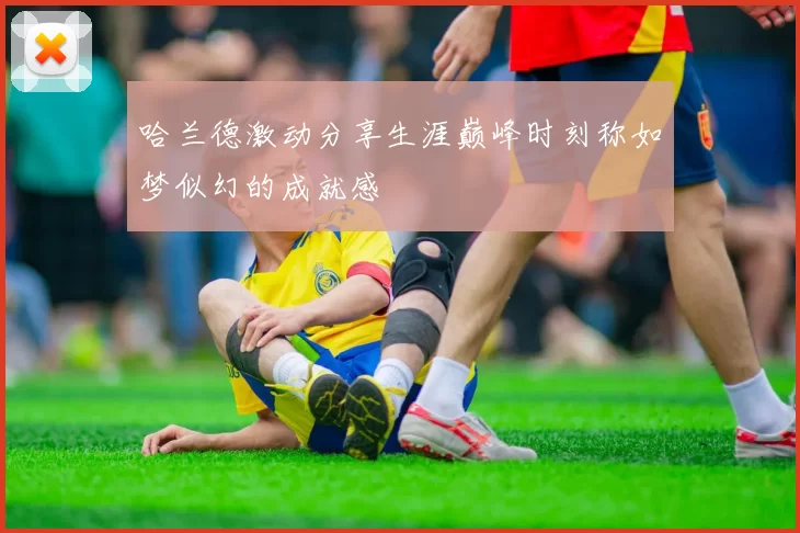 哈兰德激动分享生涯巅峰时刻称如梦似幻的成就感