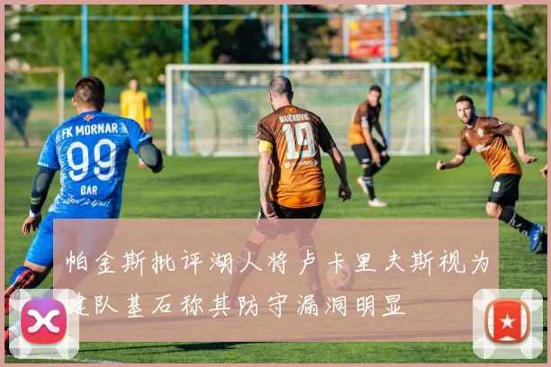 帕金斯批评湖人将卢卡里夫斯视为建队基石称其防守漏洞明显